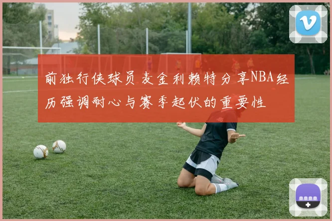 前独行侠球员麦金利赖特分享NBA经历强调耐心与赛季起伏的重要性