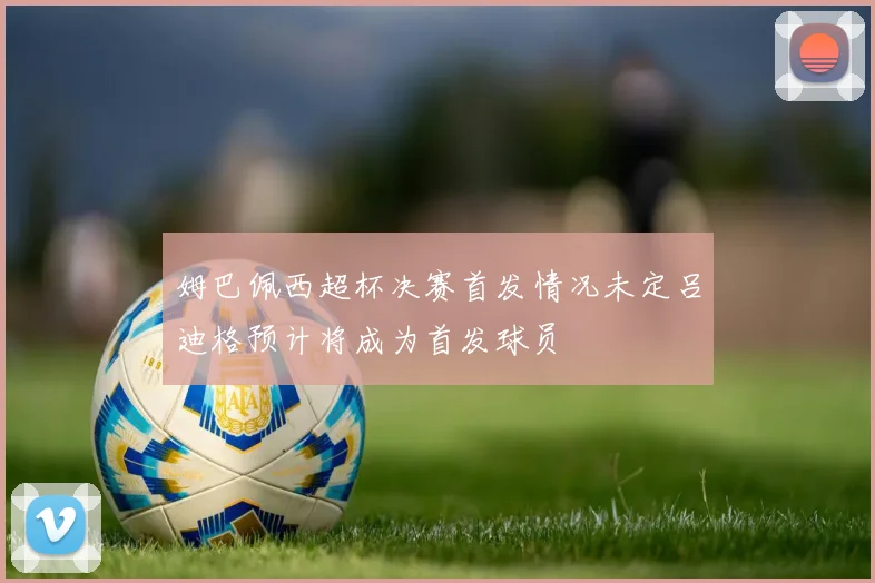 姆巴佩西超杯决赛首发情况未定吕迪格预计将成为首发球员