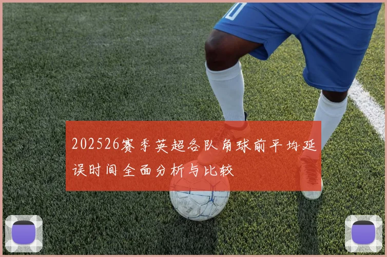 202526赛季英超各队角球前平均延误时间全面分析与比较