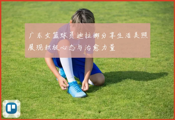广东女篮球员迪拉娜分享生活美照展现积极心态与治愈力量