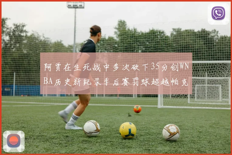 阿贾在生死战中多次砍下35分创WNBA历史新纪录季后赛罚球超越帕克荣登第五位