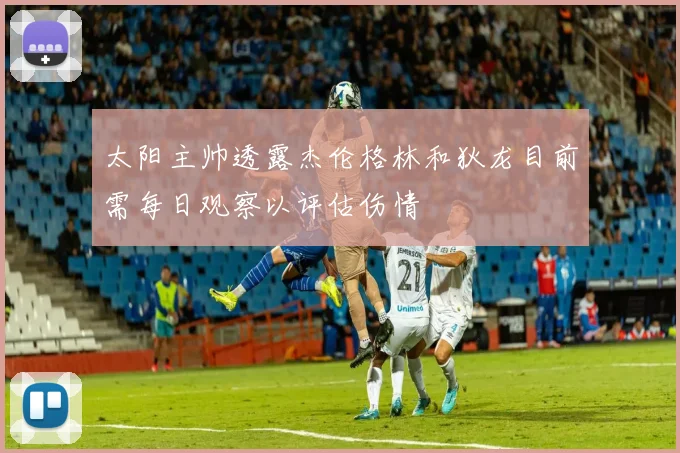 太阳主帅透露杰伦格林和狄龙目前需每日观察以评估伤情