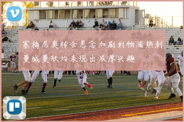 塞梅尼奥转会悬念加剧利物浦热刺曼城曼联均表现出浓厚兴趣