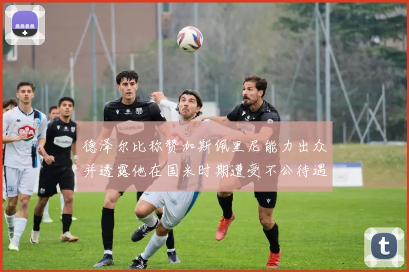 德泽尔比称赞加斯佩里尼能力出众并透露他在国米时期遭受不公待遇