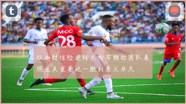 双加时惊险逆转杰伦布朗称团队表现至关重要这一胜利意义非凡