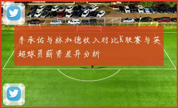 李承佑与林加德收入对比K联赛与英超球员薪资差异分析