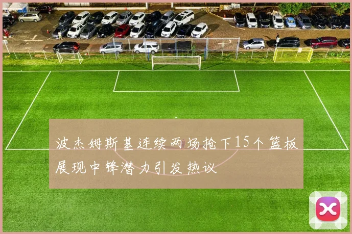 波杰姆斯基连续两场抢下15个篮板展现中锋潜力引发热议