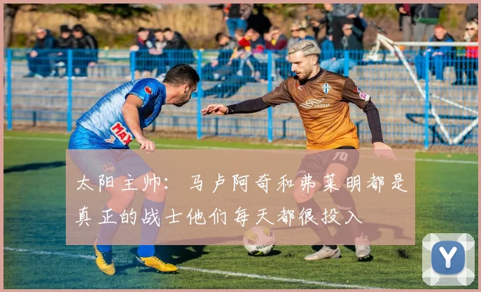 太阳主帅：马卢阿奇和弗莱明都是真正的战士他们每天都很投入