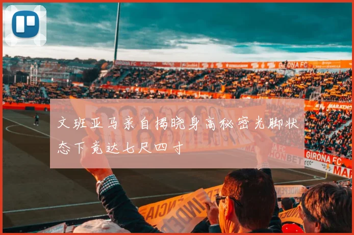 文班亚马亲自揭晓身高秘密光脚状态下竟达七尺四寸