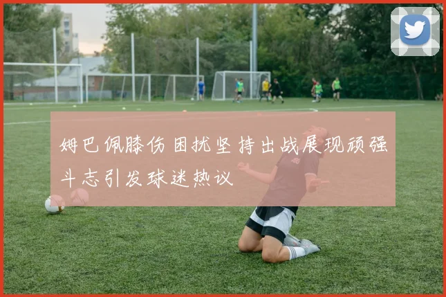 姆巴佩膝伤困扰坚持出战展现顽强斗志引发球迷热议