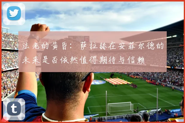 法老的黄昏：萨拉赫在安菲尔德的未来是否依然值得期待与信赖