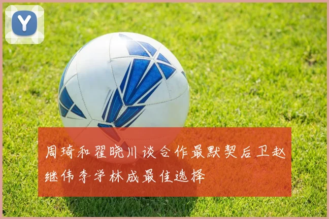 周琦和翟晓川谈合作最默契后卫赵继伟李学林成最佳选择