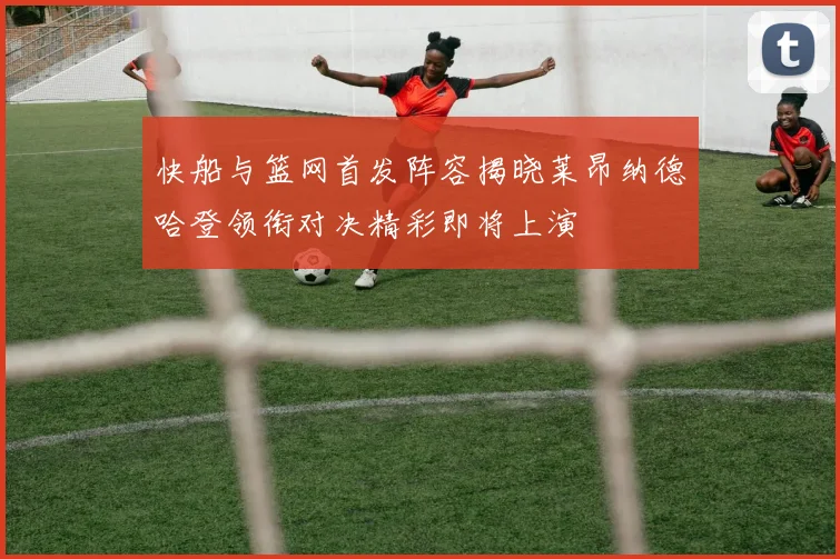 快船与篮网首发阵容揭晓莱昂纳德哈登领衔对决精彩即将上演
