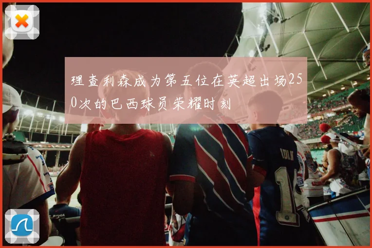 理查利森成为第五位在英超出场250次的巴西球员荣耀时刻
