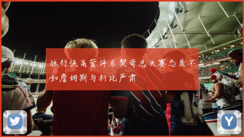 独行侠高管评东契奇总决赛态度不如詹姆斯与科比严肃